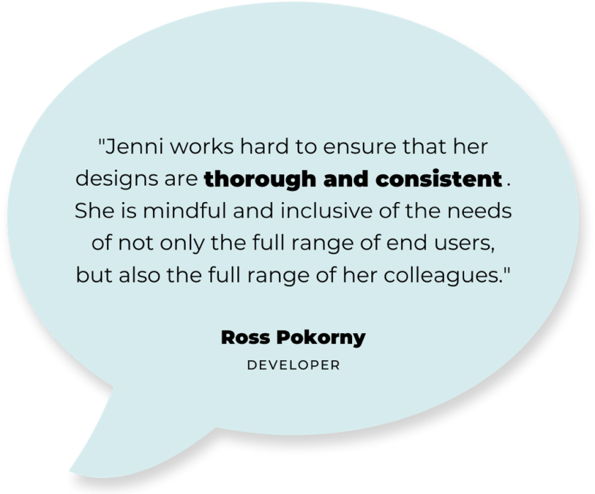 Quote: "Jenni works hard to ensure that her designs are thorough and consistant. She is mindful and inclusive of the needs of not only the full range of end users, but also the full range of her colleagues." - Ross Pokorny (developer)